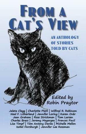 From a Cat's View: An Anthology of Stories Told by Cats by Frances Pauli, Michelle Mellon, Tom Antony Davies, Guy Anthony De Marco, Wilfred R. Robinson, David Chorlton, Jennifer Loring, Jean Graham, Isobel Horsburgh, Jaleta Clegg, Mandy Burkhead, Jeremy Megargee, Robin Praytor, Charlotte Platt, Jennifer Lee Rossman, Lisa Timpf, Neal F. Litherland, Karen Over, Charles Brass, Tom Larsen