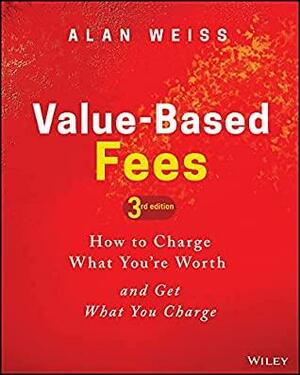 Value-Based Fees: How to Charge What You're Worth and Get What You Charge by Alan Weiss