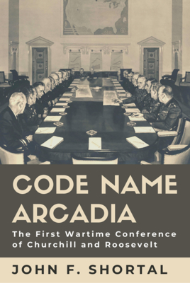 Code Name Arcadia, Volume 167: The First Wartime Conference of Churchill and Roosevelt by John F. Shortal