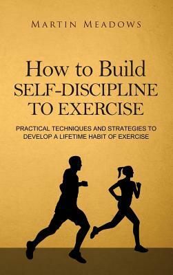 How to Build Self-Discipline to Exercise: Practical Techniques and Strategies to Develop a Lifetime Habit of Exercise by Martin Meadows