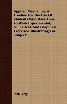 Applied Mechanics; A Treatise for the Use of Students Who Have Time to Work Experimental, Numerical, and Graphical Exercises, Illustrating the Subject by John Perry