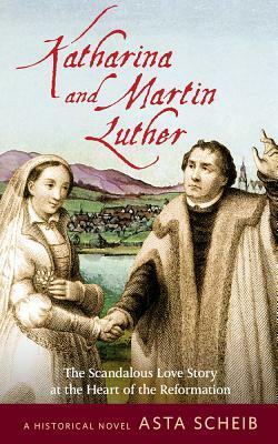 Katharina and Martin Luther: The Scandalous Love Story at the Heart of the Reformation by Asta Scheib