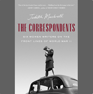 The Correspondents: Six Women Writers on the Front Lines of World War II by Judith Mackrell