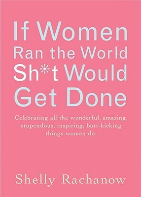 If Women Ran the World, Sh*t Would Get Done: Celebrating All the Wonderful, Amazing, Stupendous, Inspiring, Buttkicking Things Women Do by Shelly Rachanow