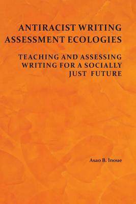 Antiracist Writing Assessment Ecologies: Teaching and Assessing Writing for a Socially Just Future by Asao B. Inoue