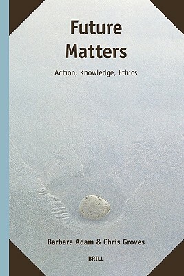 Future Matters: Action, Knowledge, Ethics by Chris Groves, Barbara Adam