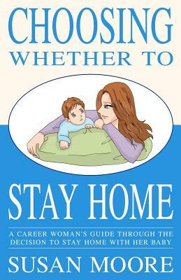 Choosing Whether To Stay Home: A Career Woman's Guide Through the Decision to Stay Home with Her Baby by Susan Moore