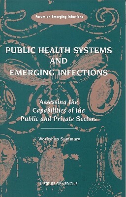 Public Health Systems and Emerging Infections: Assessing the Capabilities of the Public and Private Sectors: Workshop Summary by Forum on Emerging Infections, Institute of Medicine, Division of Health Sciences Policy