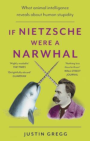 If Nietzsche Were a Narwhal: What Animal Intelligence Reveals About Human Stupidity by Justin Gregg