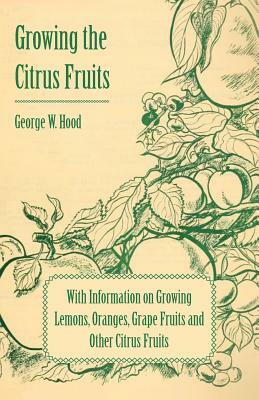 Growing the Citrus Fruits - With Information on Growing Lemons, Oranges, Grape Fruits and Other Citrus Fruits by George W. Hood