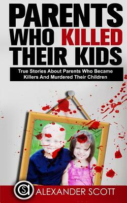 Parents Who Kill: True Stories About Parents Who Became Killers And Murdered The by Alexander Scott