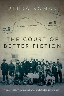 The Court of Better Fiction: Three Trials, Two Executions, and Arctic Sovereignty by Debra Komar