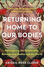 Returning Home to Our Bodies: Reimagining the Relationship Between Our Bodies and the World by Abigail Rose Clarke