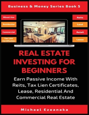 Real Estate Investing For Beginners: Earn Passive Income With Reits, Tax Lien Certificates, Lease, Residential & Commercial Real Estate by Michael Ezeanaka