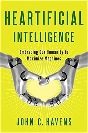 Heartificial Intelligence: Embracing Our Humanity to Maximize Machines by John C. Havens