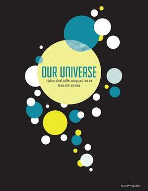 Our Universe: A Primer About Matter, Energy, and How We Know What We Know by Harry Gilbert