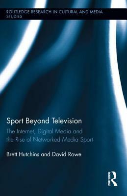 Sport Beyond Television: The Internet, Digital Media and the Rise of Networked Media Sport by Brett Hutchins, David Rowe