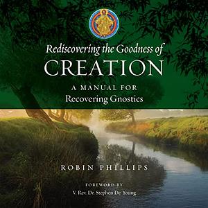 Rediscovering the Goodness of Creation: A Manual for Recovering Gnostics by Robin Phillips