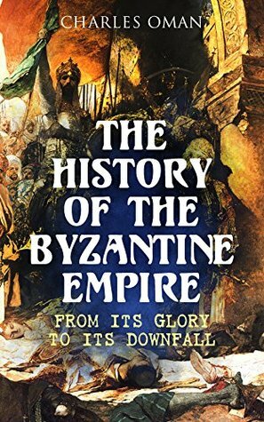 The History of the Byzantine Empire: From Its Glory to Its Downfall by Charles William Chadwick Oman