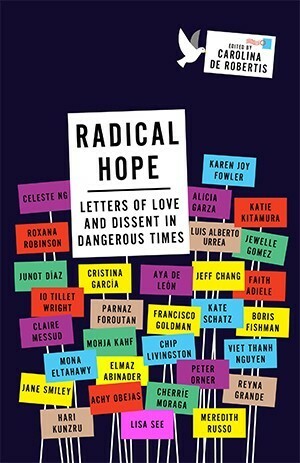 Radical Hope: Letters of Love and Dissent in Dangerous Times by Aya de León, Peter Orner, Claire Messud, Chip Livingston, Cristina García, Roxana Robinson, Mohja Kahf, Francisco Goldman, Lisa See, Viet Thanh Nguyen, Aliciz Garza, Junot Díaz, Katie Kitamura, Karen Joy Fowler, Kate Schatz, Luis Alberto Urrea, Achy Obejas, Celeste Ng, iO Tillett Wright, Jeff Chang, Meredith Russo, Reyna Grande, Jewelle L. Gómez, Elmaz Abinader, Cherríe Moraga, Boris Fishman, Hari Kunzru, Mona Eltahawy, Parnaz Foroutan, Faith Adiele, Jane Smiley, Caro De Robertis