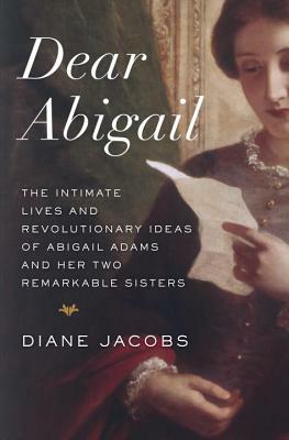Dear Abigail: The Intimate Lives and Revolutionary Ideas of Abigail Adams and Her Two Remarkable Sisters by Diane Jacobs