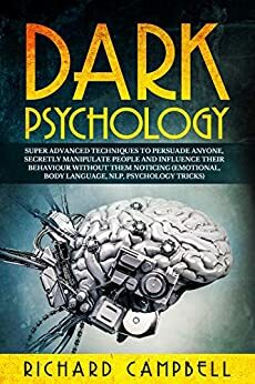 Dark Psychology: Super ADVANCED Techniques to PERSUADE ANYONE, Secretly MANIPULATE People and INFLUENCE Their Behaviour Without Them Noticing (Emotional, Body Language, NLP, Psychology Tricks) by Richard Campbell