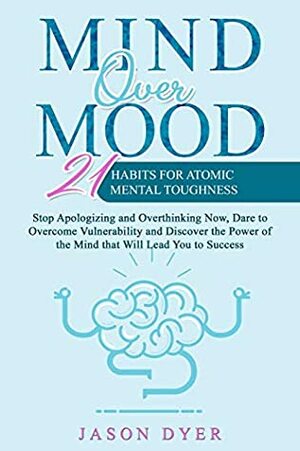Mind Over Mood: 21 Habits For Atomic Mental Toughness - Stop Apologizing and Overthinking Now, Dare to Overcome Vulnerability and Discover the Power of the Mind that Will Lead You to Success by Jason Dyer