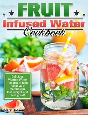 Fruit Infused Water Cookbook: Delicious Vitamin Water Recipes to help boost your metabolism, lose weight and feel great! by Mary Hobson