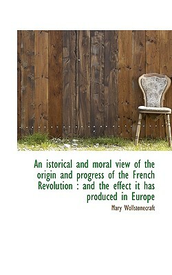 An Istorical and Moral View of the Origin and Progress of the French Revolution: And the Effect It by Mary Wollstonecraft