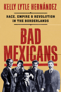 Bad Mexicans: Race, Empire, and Revolution in the Borderlands by Kelly Lytle Hernández