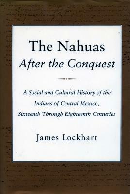 The Nahuas After the Conquest: A Social and Cultural History of the Indians of Central Mexico, Sixteenth Through Eighteenth Centuries by James Lockhart