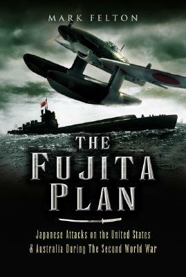 The Fujita Plan: Japanese Attacks on the United States and Australia During the Second World War by Mark Felton