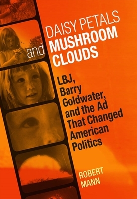 Daisy Petals and Mushroom Clouds: Lbj, Barry Goldwater, and the Ad That Changed American Politics by Robert Mann