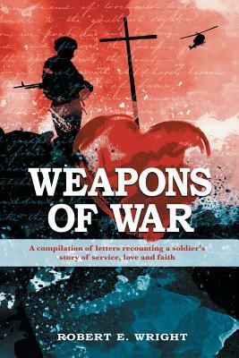 Weapons of War: A Compilation of Letters Recounting a Soldier's Story of Service, Love and Faith. by Robert E. Wright