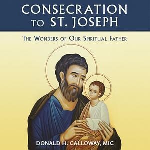 Consecration to St. Joseph: The Wonders of Our Spiritual Father by Donald H. Calloway