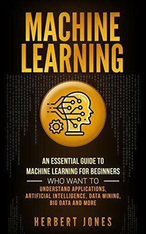 Machine Learning: An Essential Guide to Machine Learning for Beginners Who Want to Understand Applications, Artificial Intelligence, Data Mining, Big Data and More by Herbert Jones