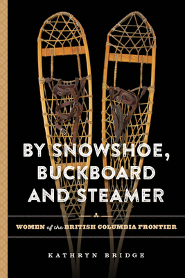 By Snowshoe, Buckboard and Steamer: Women of the British Columbia Frontier by Kathryn Bridge