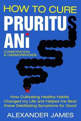 How To Cure Pruritus Ani, Constipation & Haemorrhoids: How Cultivating Healthy Habits Changed My Life And Helped Me Beat These Debilitating Symptoms F by Alexander James