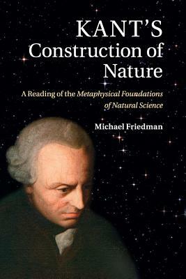 Kant's Construction of Nature: A Reading of the Metaphysical Foundations of Natural Science by Michael Friedman