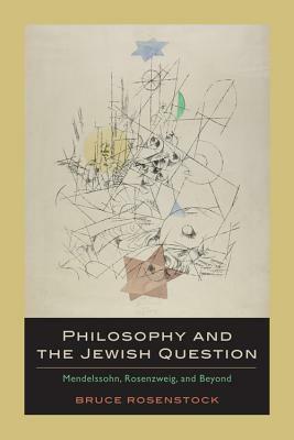 Philosophy and the Jewish Question: Mendelssohn, Rosenzweig, and Beyond by Bruce Rosenstock