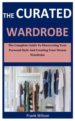 The Curated Wardrobe: The Complete Guide To Discovering Personal Style And Creating Your Dream Wardrobe by Frank Wilson