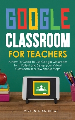 Google Classroom for Teachers: A How-To Guide to Use Google Classroom to Its Fullest and Setup your Virtual Classroom in a Few Simple Steps by Virginia Andrews