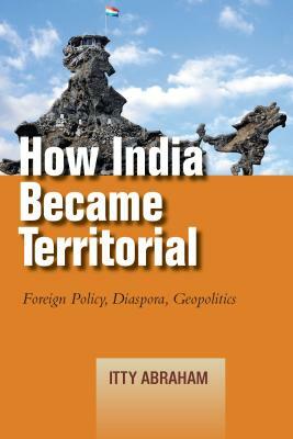 How India Became Territorial: Foreign Policy, Diaspora, Geopolitics by Itty Abraham