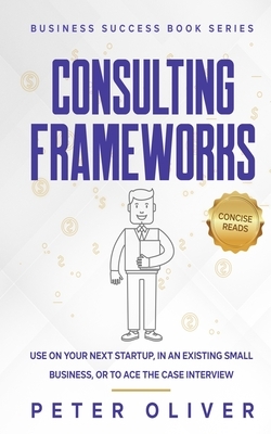 Consulting Frameworks: Use on your next startup, in an existing small business, or to ace the case interview by Peter Oliver