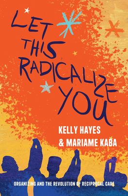 Let This Radicalize You: Organizing and the Revolution of Reciprocal Care by Mariame Kaba, Kelly Hayes