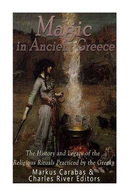 Magic in Ancient Greece: The History and Legacy of the Religious Rituals Practiced by the Greeks by Markus Carabas, Charles River Editors