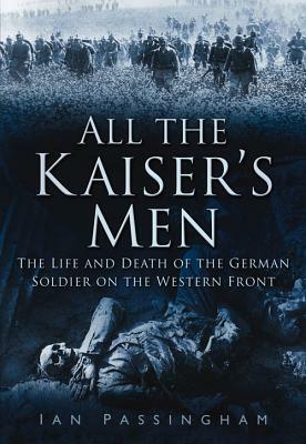 All the Kaiser's Men: The Life and Death of the German Soldier on the Western Front by Ian Passingham