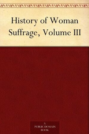 History of Woman Suffrage, Volume III by Susan B. Anthony, Matilda Joslyn Gage, Elizabeth Cady Stanton