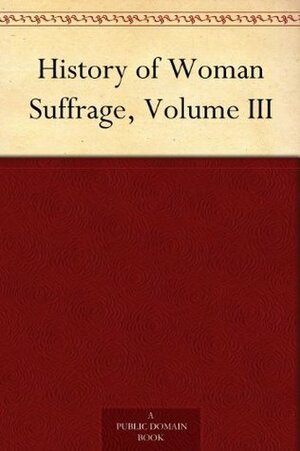 History of Woman Suffrage, Volume III by Matilda Joslyn Gage, Susan B. Anthony, Elizabeth Cady Stanton