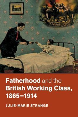 Fatherhood and the British Working Class, 1865-1914 by Julie-Marie Strange